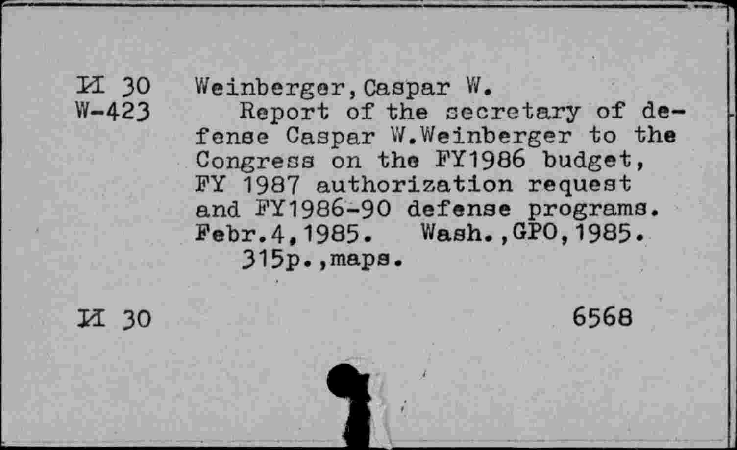 ﻿K 30
W-423
Weinberger,Caspar W.
Report of the secretary of defense Caspar W.Weinberger to the Congress on the FY1986 budget, FY 1987 authorization request and FY1986-90 defense programs. Febr.4,1985. Wash.,GPO,1985.
315p.,maps.
H 30
6568